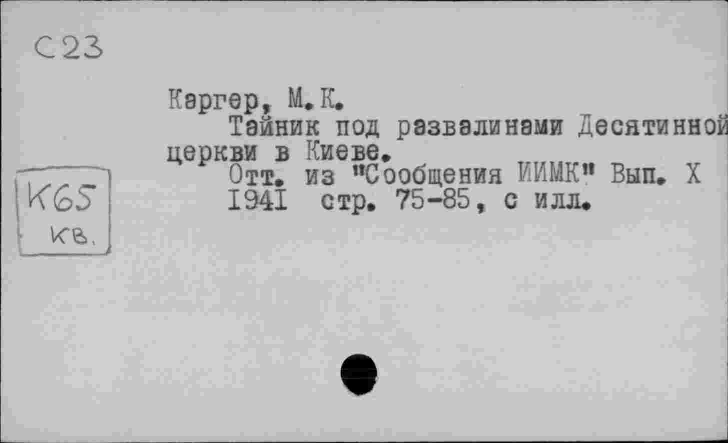 ﻿С23
Каргер, М. К,
Тайник под развалинами Десятинной церкви в Киеве.
1	из ’’Сообщения ИИМК” Вып. X
KGS’ 1941 стр, 75-85, с илл.
ке»,